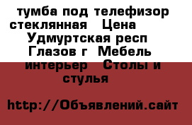 тумба под телефизор стеклянная › Цена ­ 500 - Удмуртская респ., Глазов г. Мебель, интерьер » Столы и стулья   